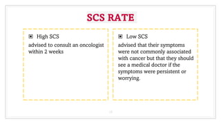 SCS RATE
▣ High SCS
advised to consult an oncologist
within 2 weeks
▣ Low SCS
advised that their symptoms
were not commonly associated
with cancer but that they should
see a medical doctor if the
symptoms were persistent or
worrying.
19
 