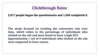 Clickthrough Rates
2,917 people began the questionnaire and 1,049 completed it
The study focused on tracking the conversion rate over
time, which refers to the percentage of individuals who
clicked on the ads and were found to have a high SCS.
Approximately 1 out of 9 individuals who clicked on the ads
were suspected to have cancer.
 
