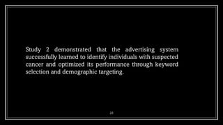 28
Study 2 demonstrated that the advertising system
successfully learned to identify individuals with suspected
cancer and optimized its performance through keyword
selection and demographic targeting.
 