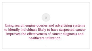 “
Using search engine queries and advertising systems
to identify individuals likely to have suspected cancer
improves the effectiveness of cancer diagnosis and
healthcare utilization.
3
 