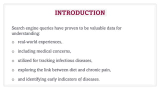 INTRODUCTION
Search engine queries have proven to be valuable data for
understanding:
o real-world experiences,
o including medical concerns,
o utilized for tracking infectious diseases,
o exploring the link between diet and chronic pain,
o and identifying early indicators of diseases.
4
 