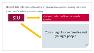5
Medical data collection often relies on anonymous sources, making inferences
about users' medical status necessary.
SIU disclose their condition in search
queries
Consisting of more females and
younger people
 