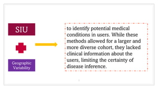 6
SIU
Geographic
Variability
to identify potential medical
conditions in users. While these
methods allowed for a larger and
more diverse cohort, they lacked
clinical information about the
users, limiting the certainty of
disease inference.
 