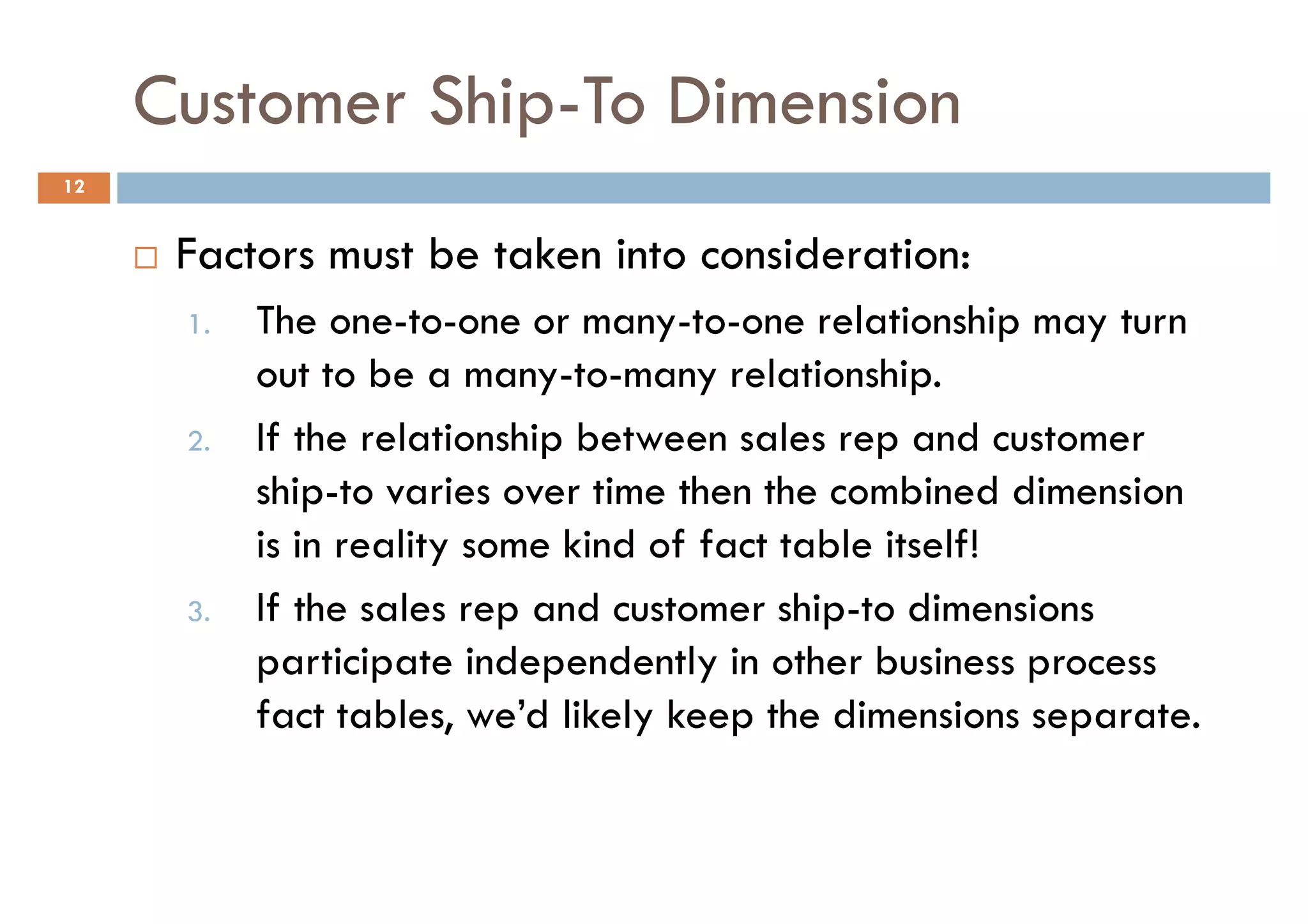 Customer Ship-To Dimension
12


      Factors must be taken into consideration:
      1.   The one-to-one or many-to-one relationship may turn
           out to be a many-to-many relationship.
      2.   If the relationship between sales rep and customer
           ship-to varies over time then the combined dimension
           is in reality some kind of fact table itself!
      3.   If the sales rep and customer ship-to dimensions
           participate independently in other business process
           fact tables, we’d likely keep the dimensions separate.
 