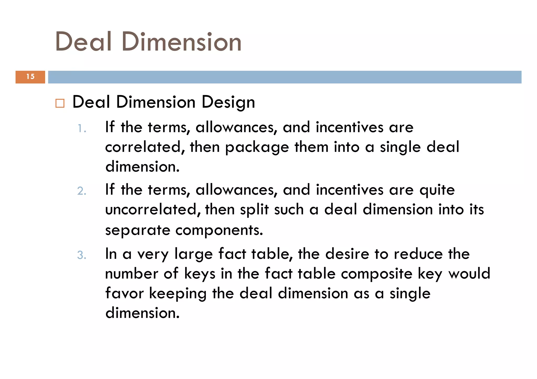Deal Dimension
15


      Deal Dimension Design
      1.   If the terms, allowances, and incentives are
           correlated, then package them into a single deal
           dimension.
      2.   If the terms, allowances, and incentives are quite
           uncorrelated, then split such a deal dimension into its
           separate components.
      3.   In a very large fact table, the desire to reduce the
           number of keys in the fact table composite key would
           favor keeping the deal dimension as a single
           dimension.
 