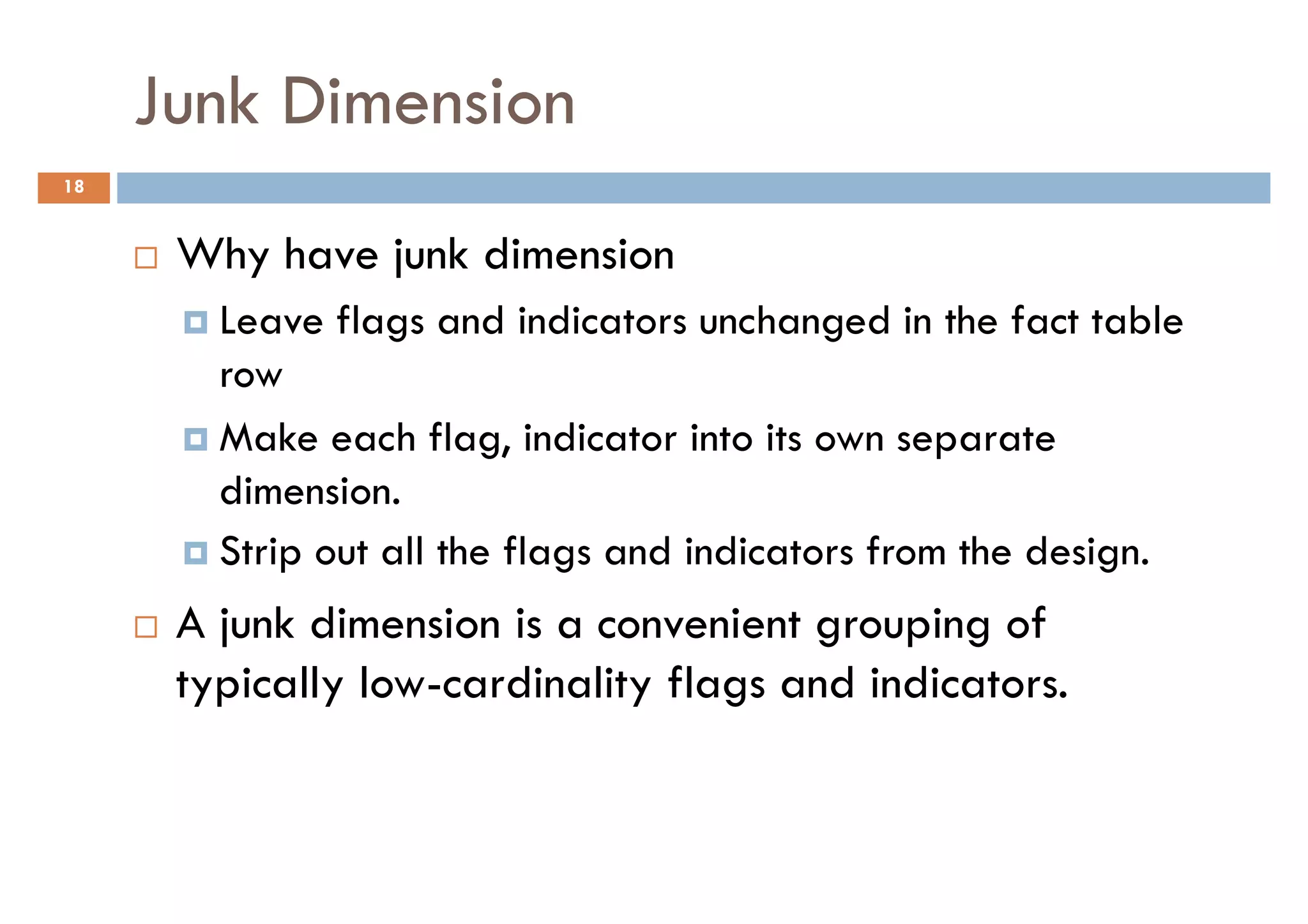 Junk Dimension
18


      Why have junk dimension
        Leave flags and indicators unchanged in the fact table
        row
        Make each flag, indicator into its own separate
        dimension.
        Strip out all the flags and indicators from the design.
      A junk dimension is a convenient grouping of
      typically low-cardinality flags and indicators.
 