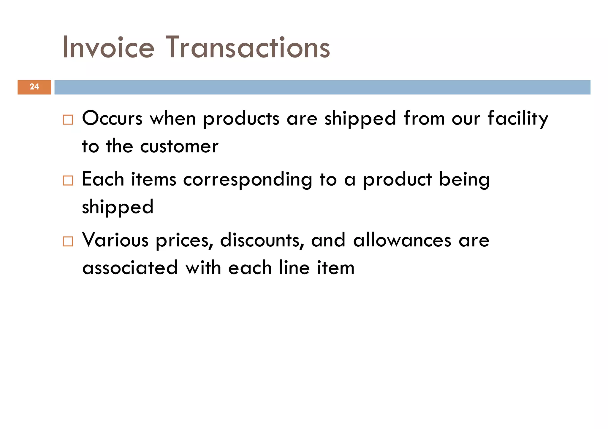 Invoice Transactions
24


      Occurs when products are shipped from our facility
      to the customer
      Each items corresponding to a product being
      shipped
      Various prices, discounts, and allowances are
      associated with each line item
 