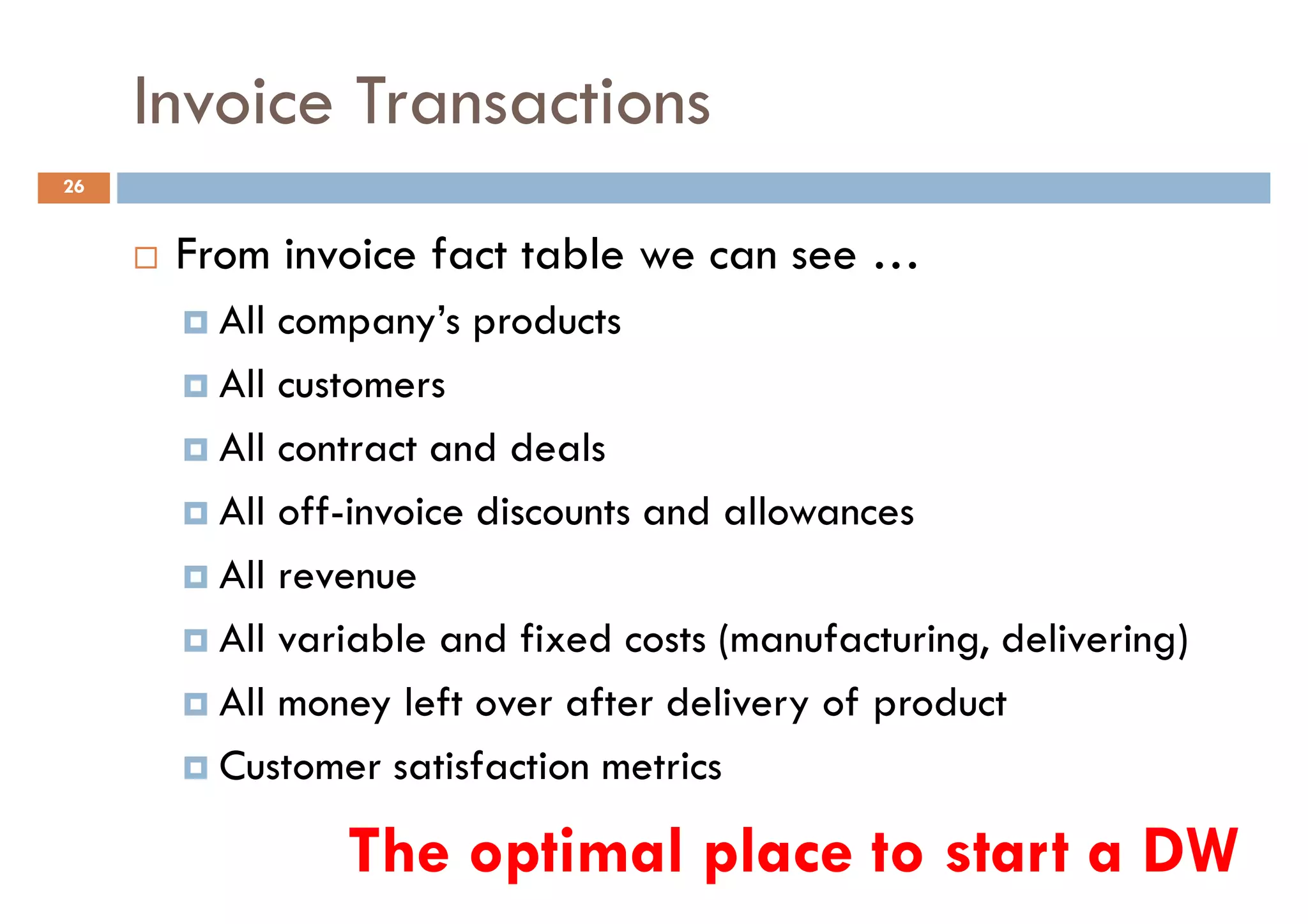 Invoice Transactions
26


      From invoice fact table we can see …
        All company’s products
        All customers
        All contract and deals
        All off-invoice discounts and allowances
        All revenue
        All variable and fixed costs (manufacturing, delivering)
        All money left over after delivery of product
        Customer satisfaction metrics

               The optimal place to start a DW
 