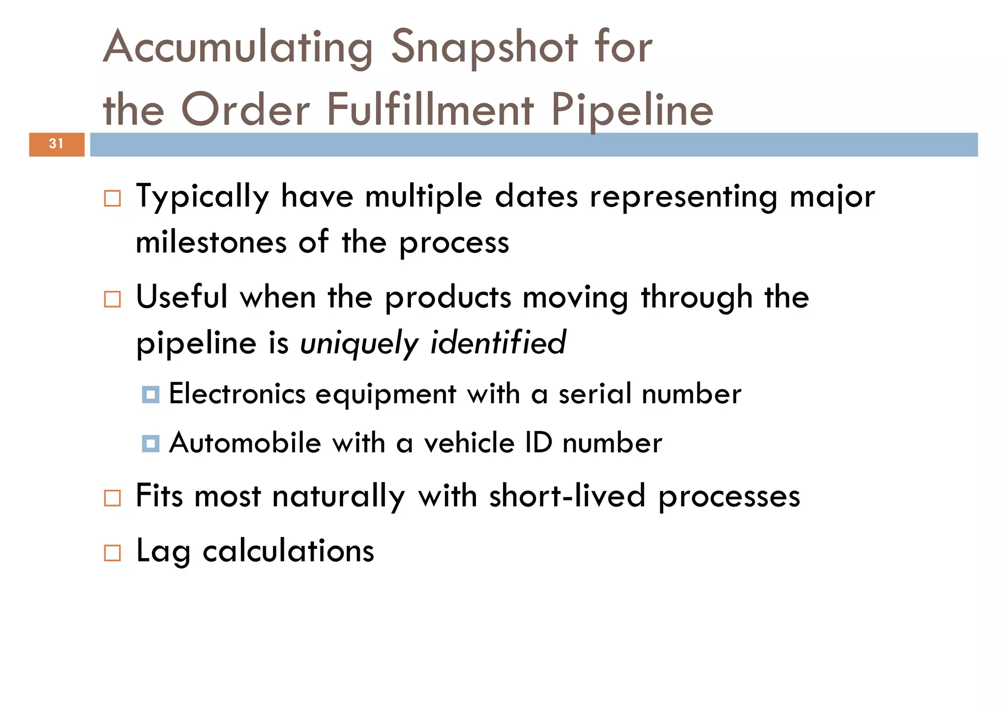 Accumulating Snapshot for
31
     the Order Fulfillment Pipeline
      Typically have multiple dates representing major
      milestones of the process
      Useful when the products moving through the
      pipeline is uniquely identified
        Electronics equipment with a serial number
        Automobile with a vehicle ID number
      Fits most naturally with short-lived processes
      Lag calculations
 