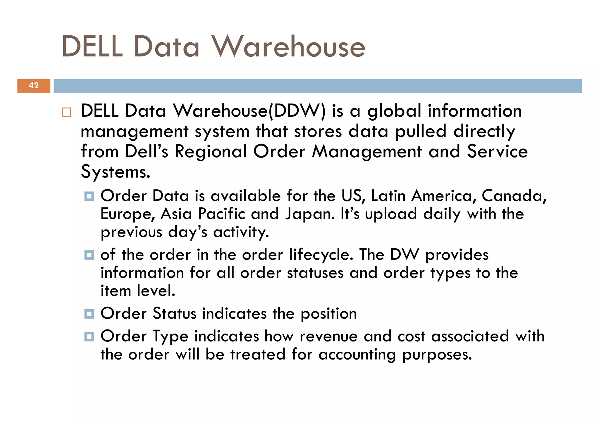 DELL Data Warehouse
42


      DELL Data Warehouse(DDW) is a global information
      management system that stores data pulled directly
      from Dell’s Regional Order Management and Service
      Systems.
        Order Data is available for the US, Latin America, Canada,
        Europe, Asia Pacific and Japan. It’s upload daily with the
        previous day’s activity.
        of the order in the order lifecycle. The DW provides
        information for all order statuses and order types to the
        item level.
        Order Status indicates the position
        Order Type indicates how revenue and cost associated with
        the order will be treated for accounting purposes.
 