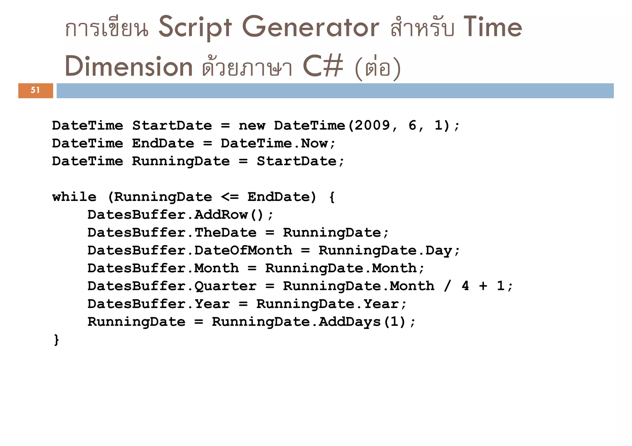 ก     Script Generator                          Time
      Dimension F     C# ( F )
51


     DateTime StartDate = new DateTime(2009, 6, 1);
     DateTime EndDate = DateTime.Now;
     DateTime RunningDate = StartDate;

     while (RunningDate <= EndDate) {
         DatesBuffer.AddRow();
         DatesBuffer.TheDate = RunningDate;
         DatesBuffer.DateOfMonth = RunningDate.Day;
         DatesBuffer.Month = RunningDate.Month;
         DatesBuffer.Quarter = RunningDate.Month / 4 + 1;
         DatesBuffer.Year = RunningDate.Year;
         RunningDate = RunningDate.AddDays(1);
     }
 