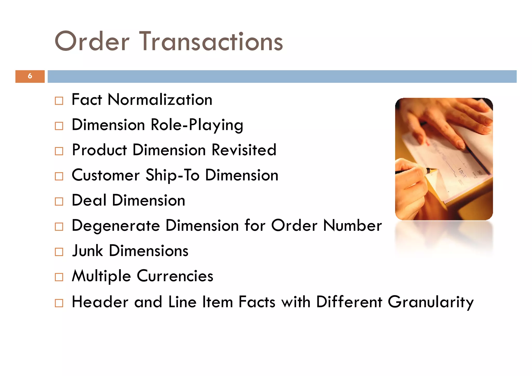 Order Transactions
6


     Fact Normalization
     Dimension Role-Playing
     Product Dimension Revisited
     Customer Ship-To Dimension
     Deal Dimension
     Degenerate Dimension for Order Number
     Junk Dimensions
     Multiple Currencies
     Header and Line Item Facts with Different Granularity
 