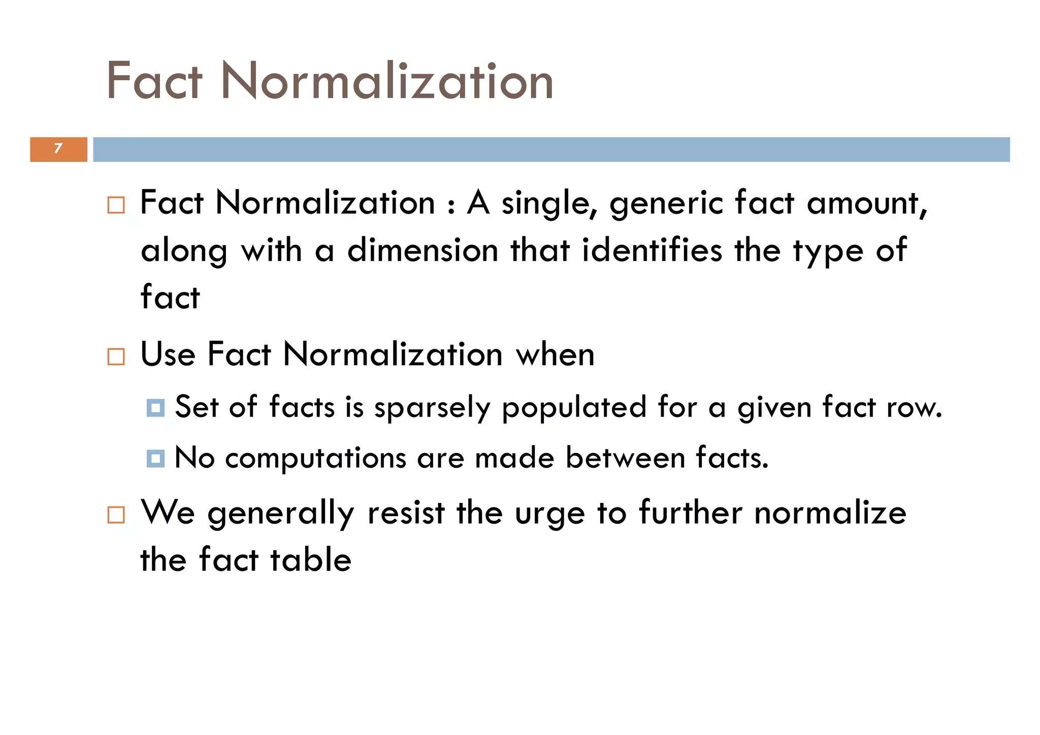 Fact Normalization
7


     Fact Normalization : A single, generic fact amount,
     along with a dimension that identifies the type of
     fact
     Use Fact Normalization when
       Set of facts is sparsely populated for a given fact row.
       No computations are made between facts.
     We generally resist the urge to further normalize
     the fact table
 