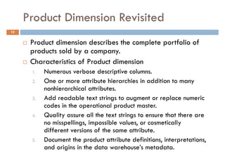 Product Dimension Revisited
10


      Product dimension describes the complete portfolio of
      products sold by a company.
      Characteristics of Product dimension
      1.   Numerous verbose descriptive columns.
      2.   One or more attribute hierarchies in addition to many
           nonhierarchical attributes.
      3.   Add readable text strings to augment or replace numeric
           codes in the operational product master.
      4.   Quality assure all the text strings to ensure that there are
           no misspellings, impossible values, or cosmetically
           different versions of the same attribute.
      5.   Document the product attribute definitions, interpretations,
           and origins in the data warehouse’s metadata.
 