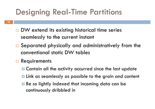 Designing Real-Time Partitions
35


      DW extend its existing historical time series
      seamlessly to the current instant
      Separated physically and administratively from the
      conventional static DW tables
      Requirements
        Contain all the activity occurred since the last update
        Link as seamlessly as possible to the grain and content
        Be so lightly indexed that incoming data can be
        continuously dribbled in
 