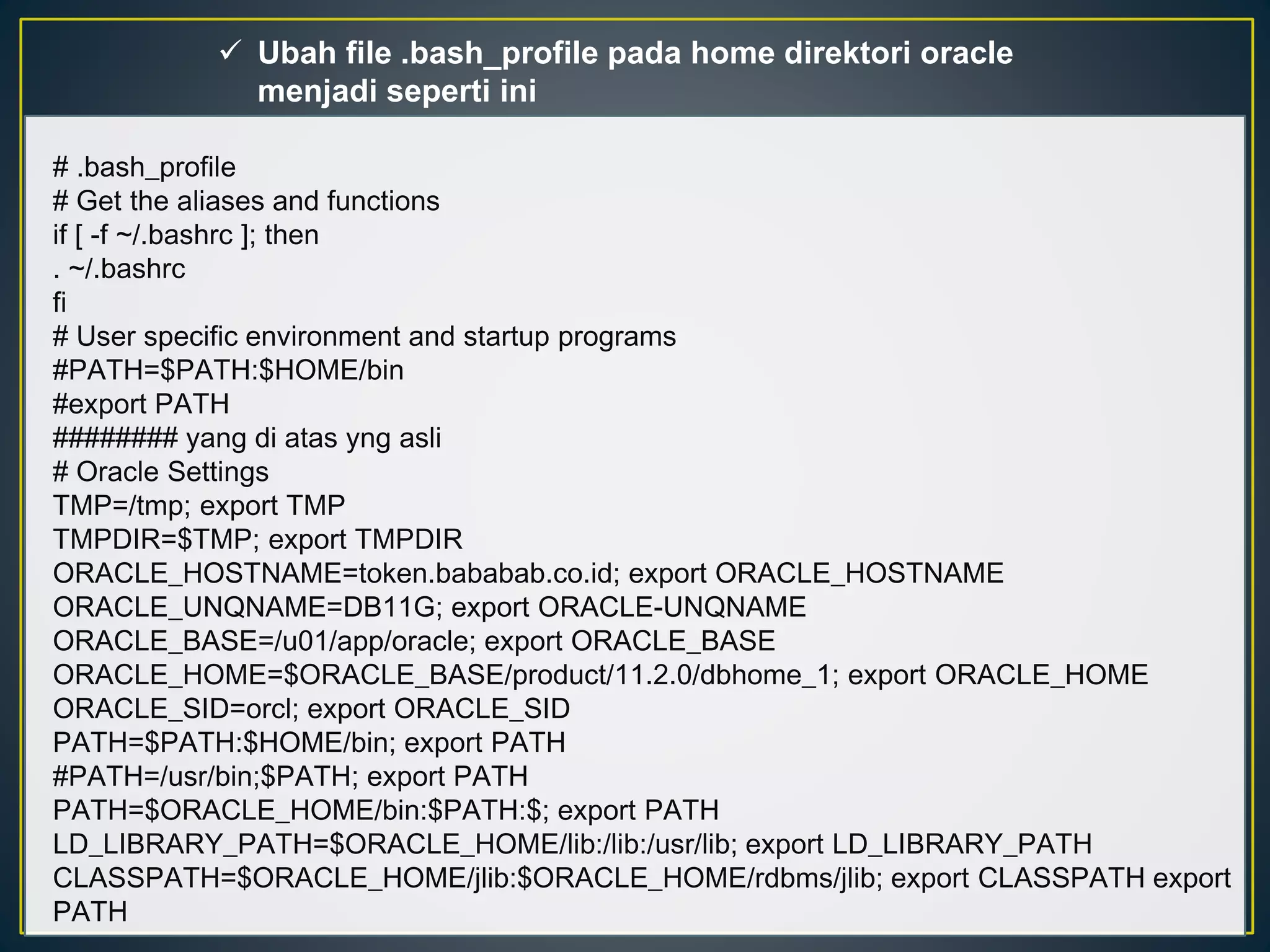  Ubah file .bash_profile pada home direktori oracle 
menjadi seperti ini 
# .bash_profile 
# Get the aliases and functions 
if [ -f ~/.bashrc ]; then 
. ~/.bashrc 
fi 
# User specific environment and startup programs 
#PATH=$PATH:$HOME/bin 
#export PATH 
######## yang di atas yng asli 
# Oracle Settings 
TMP=/tmp; export TMP 
TMPDIR=$TMP; export TMPDIR 
ORACLE_HOSTNAME=token.bababab.co.id; export ORACLE_HOSTNAME 
ORACLE_UNQNAME=DB11G; export ORACLE-UNQNAME 
ORACLE_BASE=/u01/app/oracle; export ORACLE_BASE 
ORACLE_HOME=$ORACLE_BASE/product/11.2.0/dbhome_1; export ORACLE_HOME 
ORACLE_SID=orcl; export ORACLE_SID 
PATH=$PATH:$HOME/bin; export PATH 
#PATH=/usr/bin;$PATH; export PATH 
PATH=$ORACLE_HOME/bin:$PATH:$; export PATH 
LD_LIBRARY_PATH=$ORACLE_HOME/lib:/lib:/usr/lib; export LD_LIBRARY_PATH 
CLASSPATH=$ORACLE_HOME/jlib:$ORACLE_HOME/rdbms/jlib; export CLASSPATH export 
PATH 
 