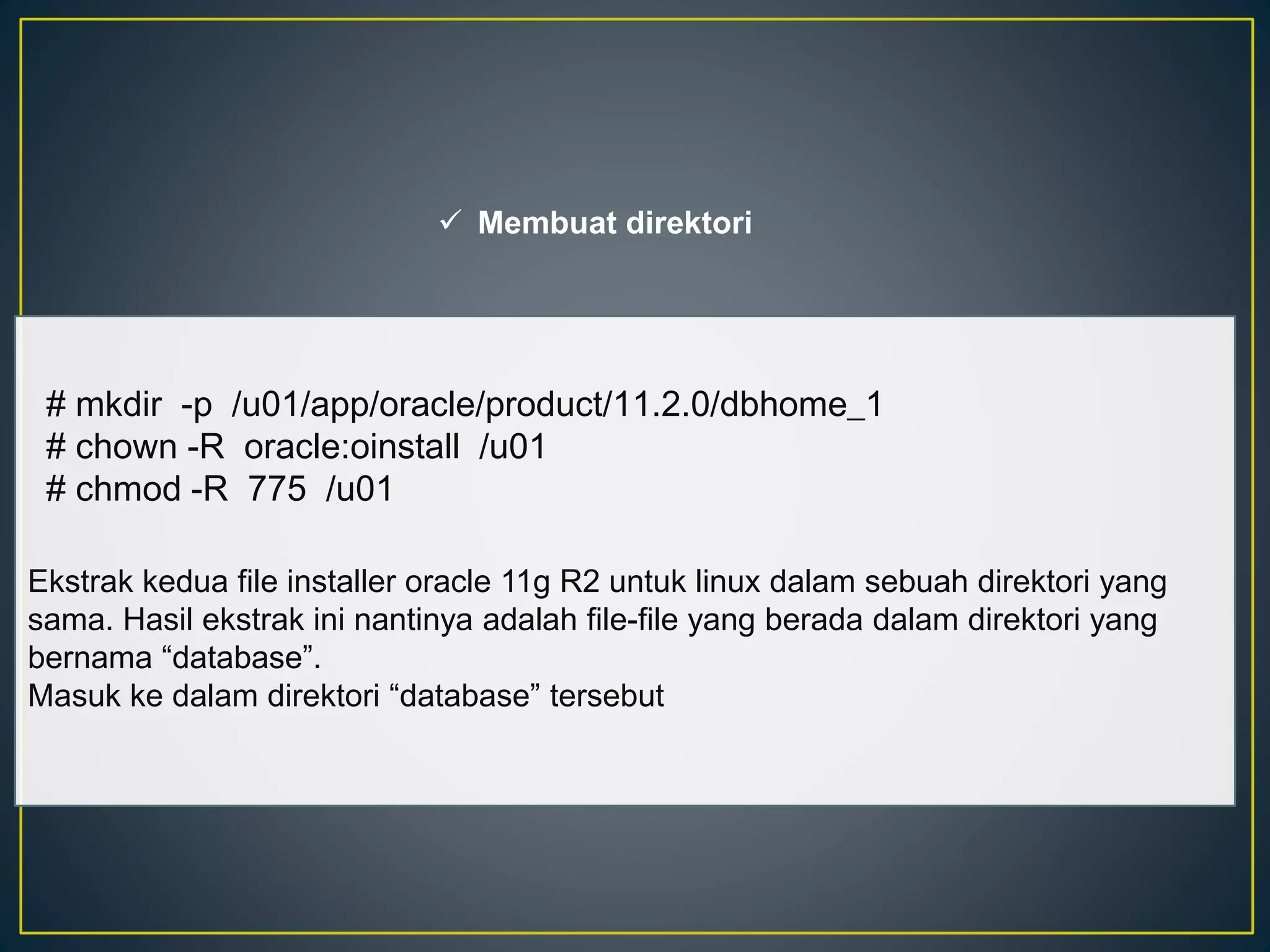  Membuat direktori 
# mkdir -p /u01/app/oracle/product/11.2.0/dbhome_1 
# chown -R oracle:oinstall /u01 
# chmod -R 775 /u01 
Ekstrak kedua file installer oracle 11g R2 untuk linux dalam sebuah direktori yang 
sama. Hasil ekstrak ini nantinya adalah file-file yang berada dalam direktori yang 
bernama “database”. 
Masuk ke dalam direktori “database” tersebut 
 