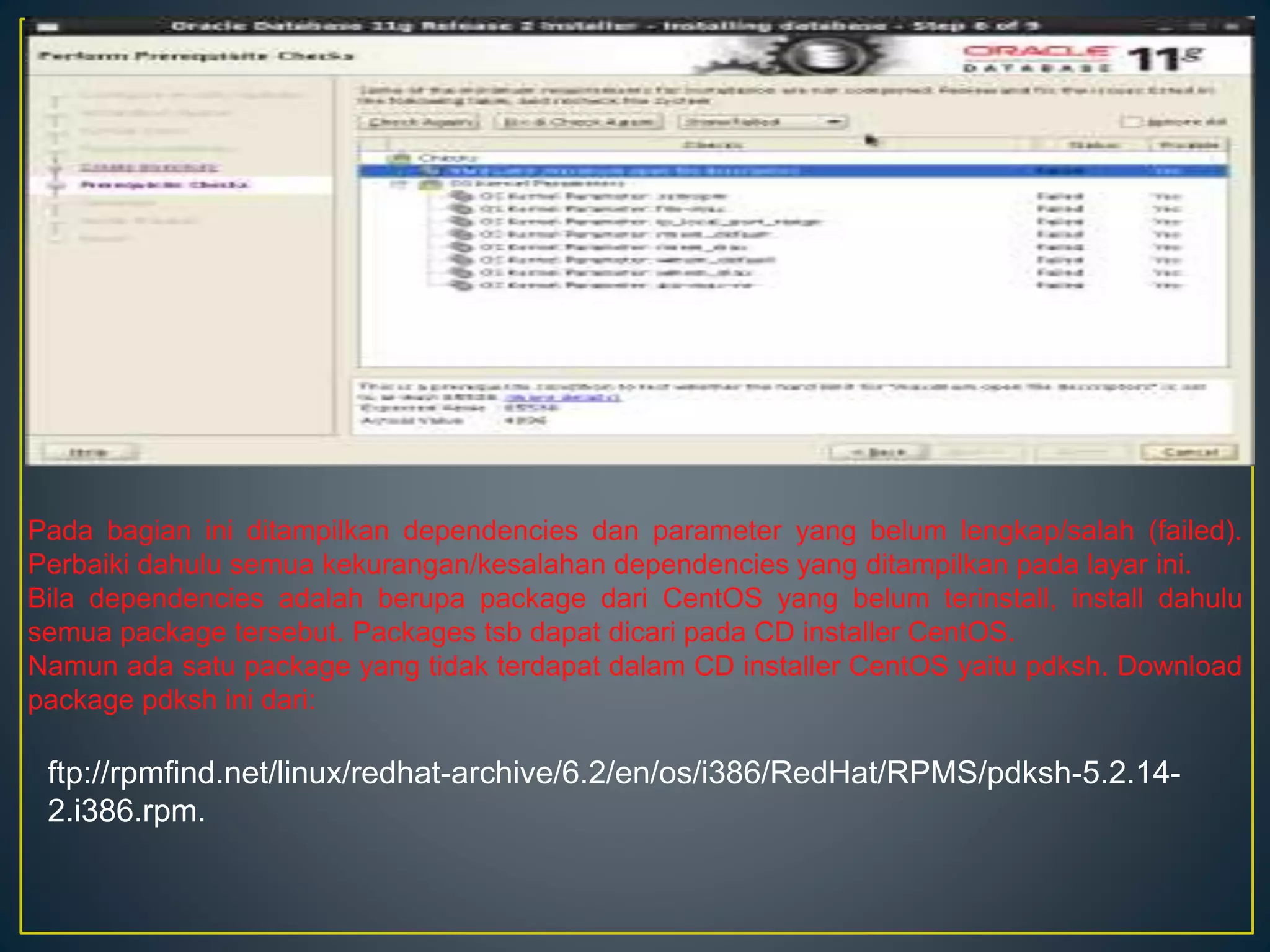 Pada bagian ini ditampilkan dependencies dan parameter yang belum lengkap/salah (failed). 
Perbaiki dahulu semua kekurangan/kesalahan dependencies yang ditampilkan pada layar ini. 
Bila dependencies adalah berupa package dari CentOS yang belum terinstall, install dahulu 
semua package tersebut. Packages tsb dapat dicari pada CD installer CentOS. 
Namun ada satu package yang tidak terdapat dalam CD installer CentOS yaitu pdksh. Download 
package pdksh ini dari: 
ftp://rpmfind.net/linux/redhat-archive/6.2/en/os/i386/RedHat/RPMS/pdksh-5.2.14- 
2.i386.rpm. 
 