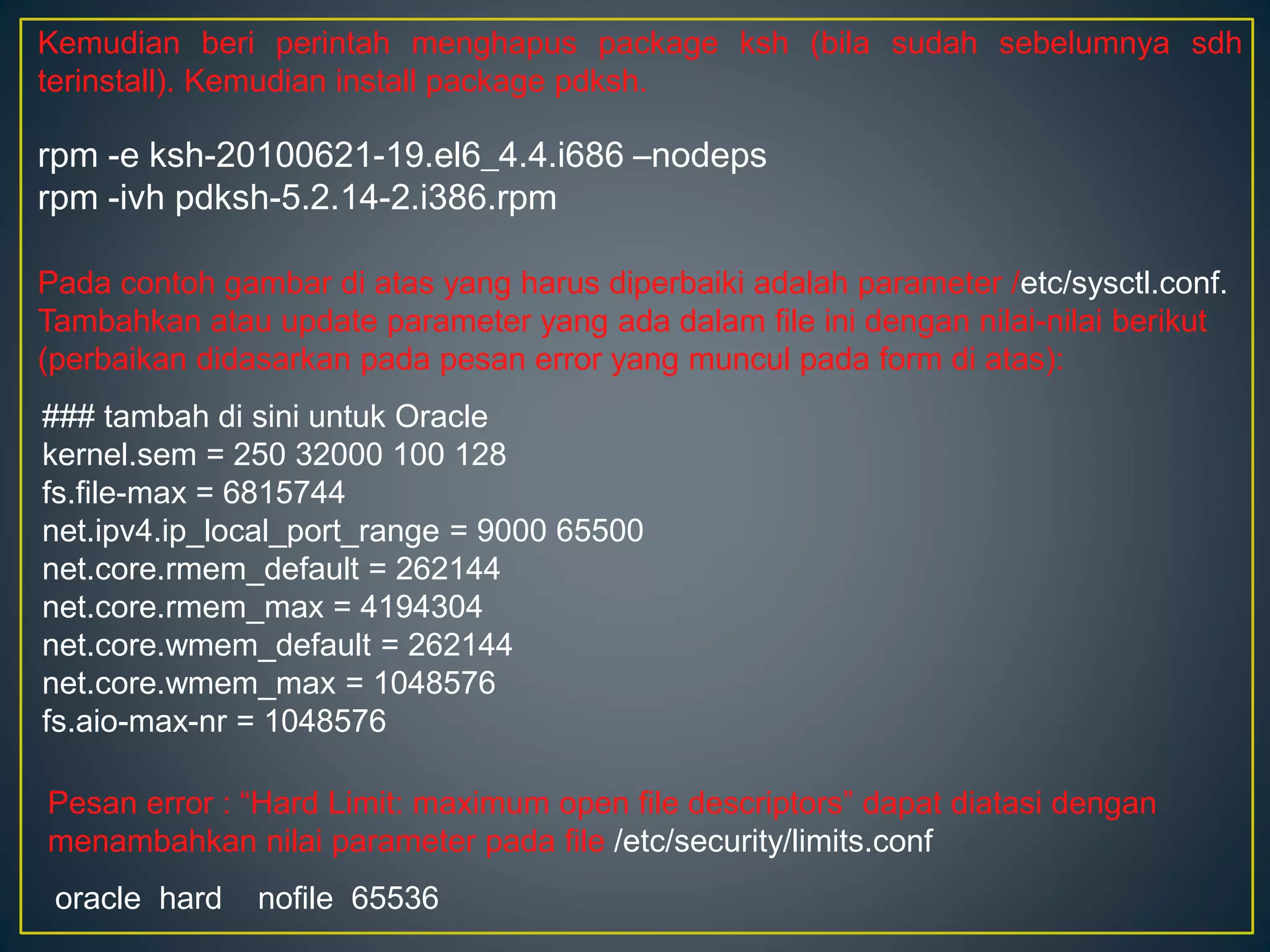Kemudian beri perintah menghapus package ksh (bila sudah sebelumnya sdh 
terinstall). Kemudian install package pdksh. 
rpm -e ksh-20100621-19.el6_4.4.i686 –nodeps 
rpm -ivh pdksh-5.2.14-2.i386.rpm 
Pada contoh gambar di atas yang harus diperbaiki adalah parameter /etc/sysctl.conf. 
Tambahkan atau update parameter yang ada dalam file ini dengan nilai-nilai berikut 
(perbaikan didasarkan pada pesan error yang muncul pada form di atas): 
### tambah di sini untuk Oracle 
kernel.sem = 250 32000 100 128 
fs.file-max = 6815744 
net.ipv4.ip_local_port_range = 9000 65500 
net.core.rmem_default = 262144 
net.core.rmem_max = 4194304 
net.core.wmem_default = 262144 
net.core.wmem_max = 1048576 
fs.aio-max-nr = 1048576 
Pesan error : “Hard Limit: maximum open file descriptors” dapat diatasi dengan 
menambahkan nilai parameter pada file /etc/security/limits.conf 
oracle hard nofile 65536 
 