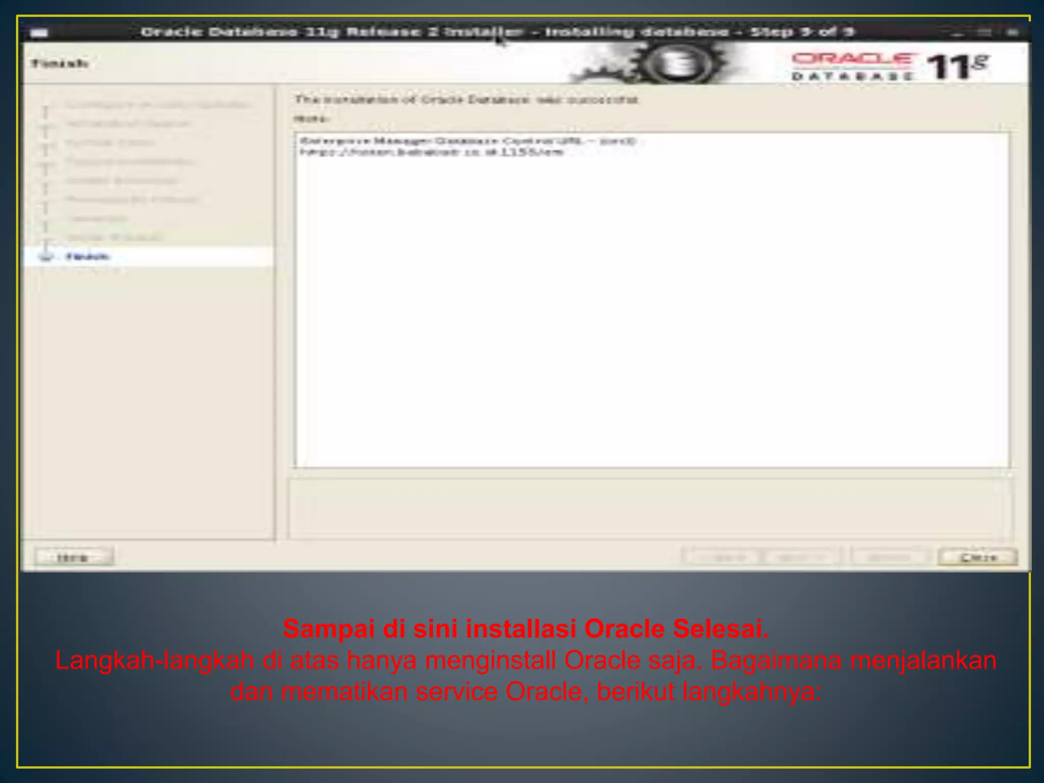 Sampai di sini installasi Oracle Selesai. 
Langkah-langkah di atas hanya menginstall Oracle saja. Bagaimana menjalankan 
dan mematikan service Oracle, berikut langkahnya: 
 