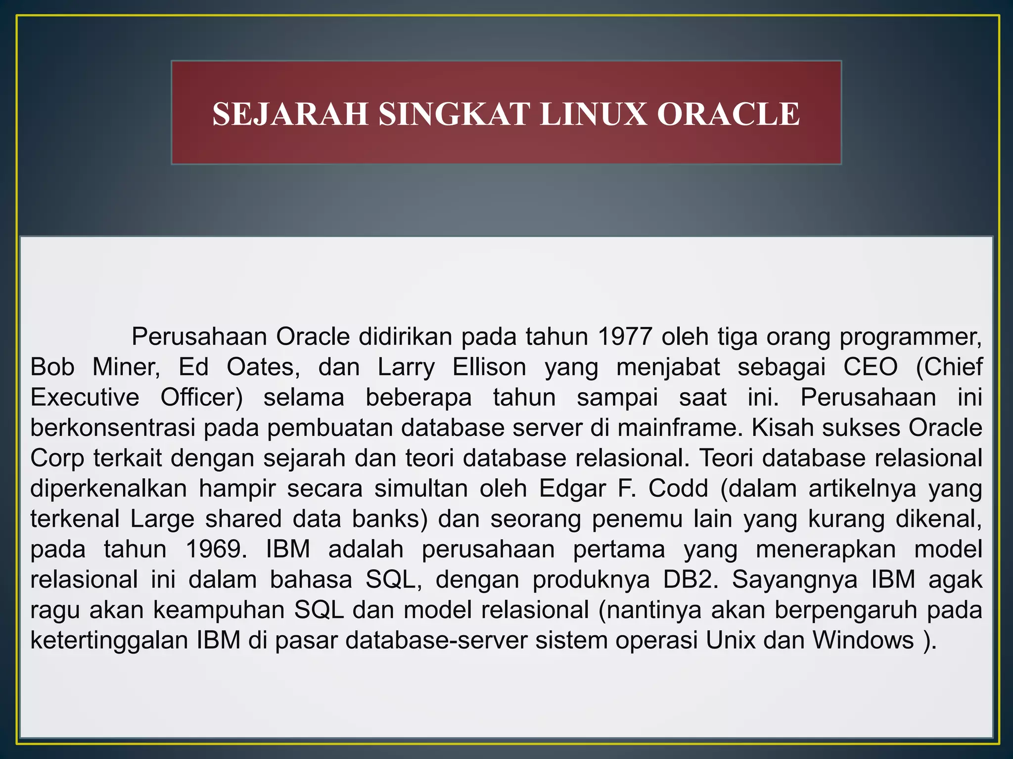 SEJARAH SINGKAT LINUX ORACLE 
Perusahaan Oracle didirikan pada tahun 1977 oleh tiga orang programmer, 
Bob Miner, Ed Oates, dan Larry Ellison yang menjabat sebagai CEO (Chief 
Executive Officer) selama beberapa tahun sampai saat ini. Perusahaan ini 
berkonsentrasi pada pembuatan database server di mainframe. Kisah sukses Oracle 
Corp terkait dengan sejarah dan teori database relasional. Teori database relasional 
diperkenalkan hampir secara simultan oleh Edgar F. Codd (dalam artikelnya yang 
terkenal Large shared data banks) dan seorang penemu lain yang kurang dikenal, 
pada tahun 1969. IBM adalah perusahaan pertama yang menerapkan model 
relasional ini dalam bahasa SQL, dengan produknya DB2. Sayangnya IBM agak 
ragu akan keampuhan SQL dan model relasional (nantinya akan berpengaruh pada 
ketertinggalan IBM di pasar database-server sistem operasi Unix dan Windows ). 
 