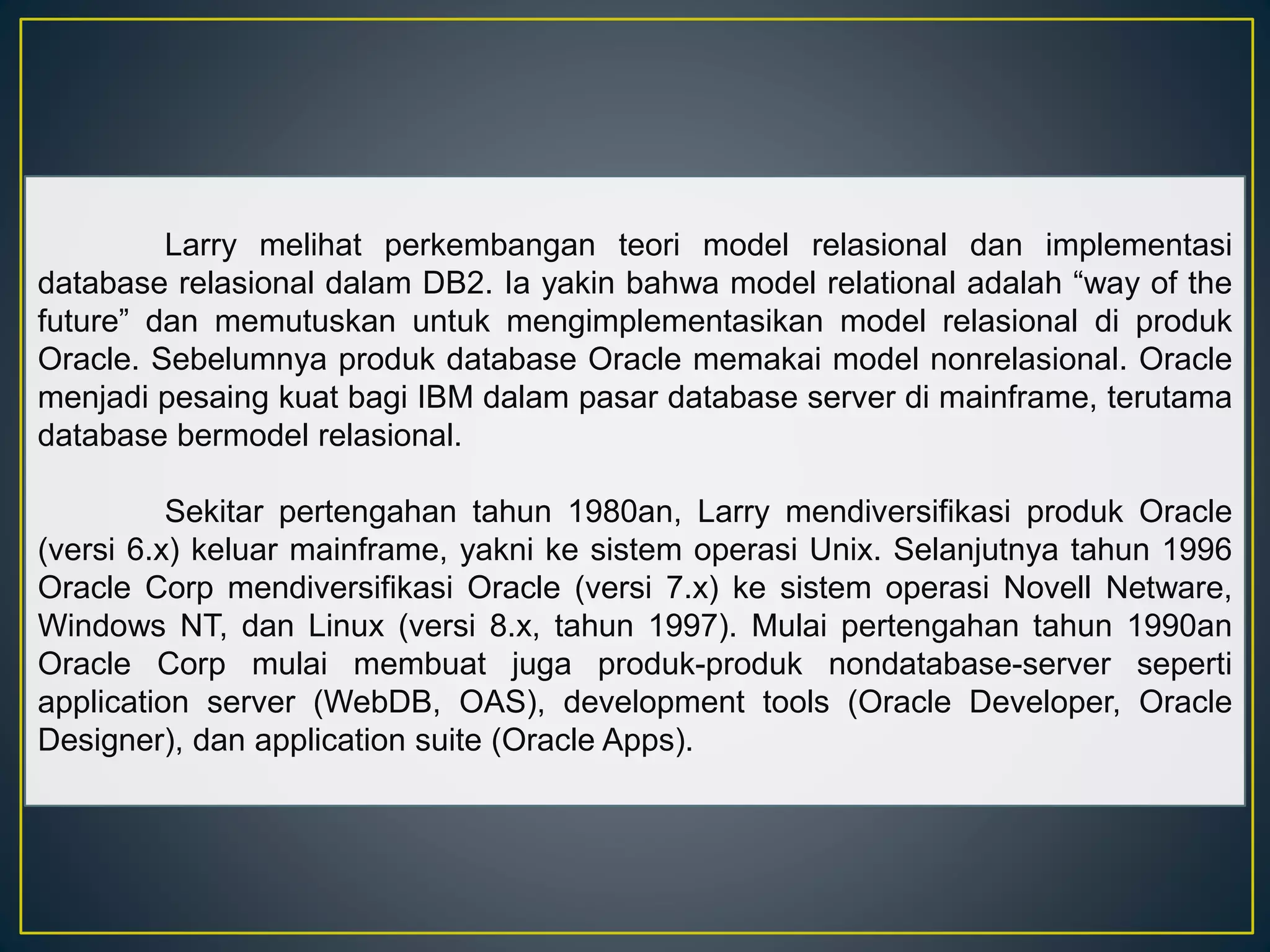 Larry melihat perkembangan teori model relasional dan implementasi 
database relasional dalam DB2. Ia yakin bahwa model relational adalah “way of the 
future” dan memutuskan untuk mengimplementasikan model relasional di produk 
Oracle. Sebelumnya produk database Oracle memakai model nonrelasional. Oracle 
menjadi pesaing kuat bagi IBM dalam pasar database server di mainframe, terutama 
database bermodel relasional. 
Sekitar pertengahan tahun 1980an, Larry mendiversifikasi produk Oracle 
(versi 6.x) keluar mainframe, yakni ke sistem operasi Unix. Selanjutnya tahun 1996 
Oracle Corp mendiversifikasi Oracle (versi 7.x) ke sistem operasi Novell Netware, 
Windows NT, dan Linux (versi 8.x, tahun 1997). Mulai pertengahan tahun 1990an 
Oracle Corp mulai membuat juga produk-produk nondatabase-server seperti 
application server (WebDB, OAS), development tools (Oracle Developer, Oracle 
Designer), dan application suite (Oracle Apps). 
 