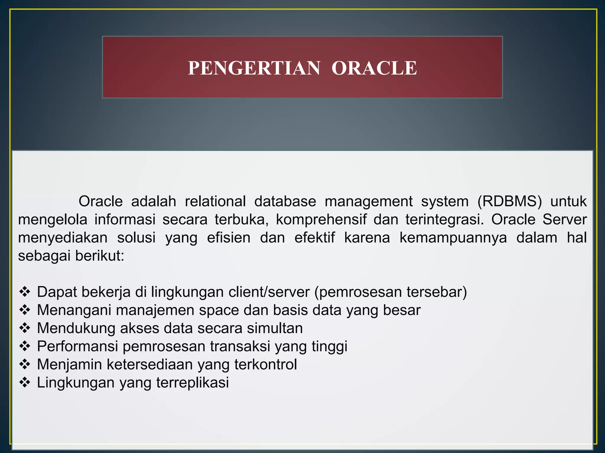 PENGERTIAN ORACLE 
Oracle adalah relational database management system (RDBMS) untuk 
mengelola informasi secara terbuka, komprehensif dan terintegrasi. Oracle Server 
menyediakan solusi yang efisien dan efektif karena kemampuannya dalam hal 
sebagai berikut: 
 Dapat bekerja di lingkungan client/server (pemrosesan tersebar) 
 Menangani manajemen space dan basis data yang besar 
 Mendukung akses data secara simultan 
 Performansi pemrosesan transaksi yang tinggi 
 Menjamin ketersediaan yang terkontrol 
 Lingkungan yang terreplikasi 
 