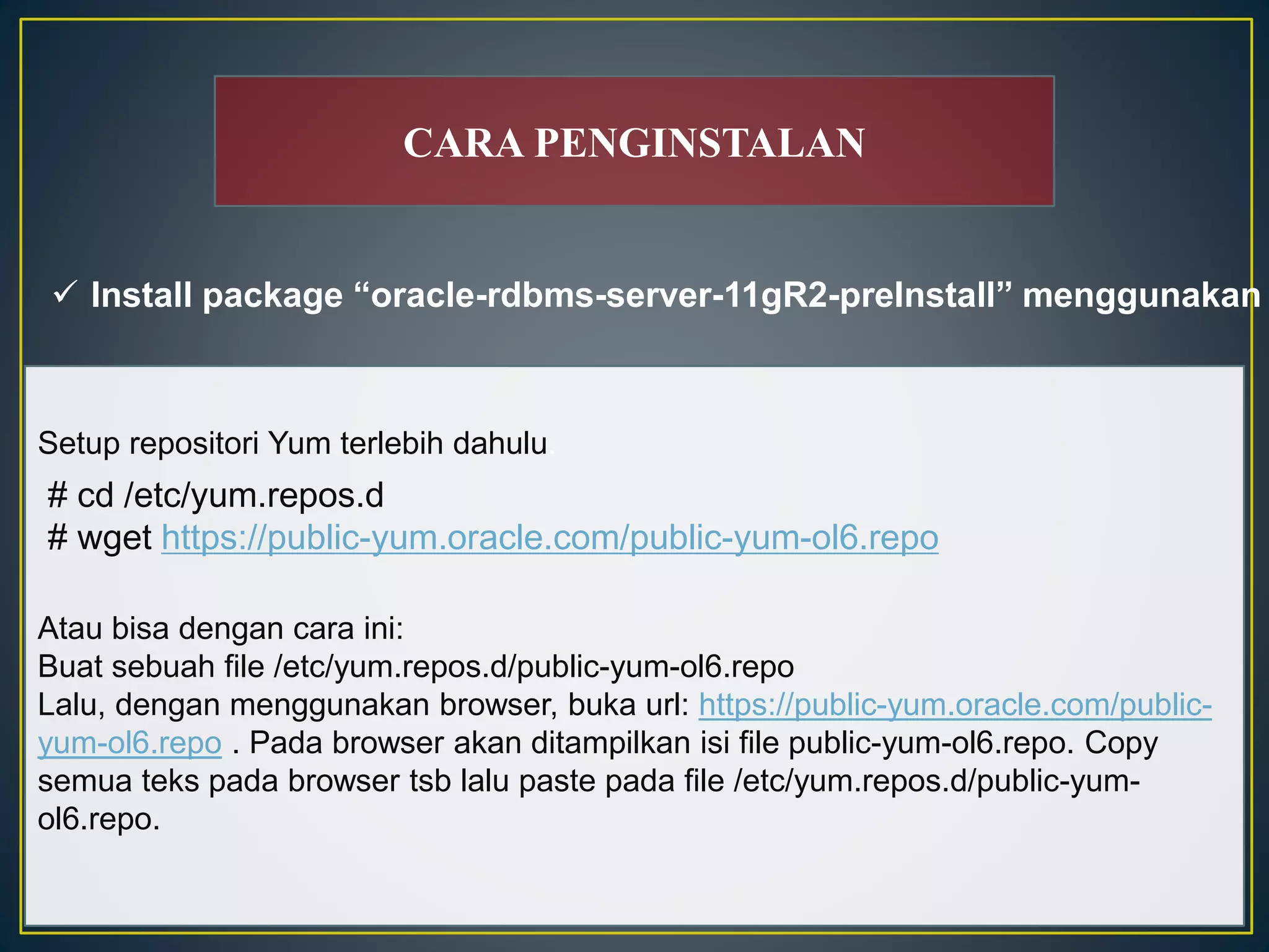CARA PENGINSTALAN 
 Install package “oracle-rdbms-server-11gR2-preInstall” menggunakan Setup repositori Yum terlebih dahulu. 
# cd /etc/yum.repos.d 
# wget https://public-yum.oracle.com/public-yum-ol6.repo 
Atau bisa dengan cara ini: 
Buat sebuah file /etc/yum.repos.d/public-yum-ol6.repo 
Lalu, dengan menggunakan browser, buka url: https://public-yum.oracle.com/public-yum- 
ol6.repo . Pada browser akan ditampilkan isi file public-yum-ol6.repo. Copy 
semua teks pada browser tsb lalu paste pada file /etc/yum.repos.d/public-yum-ol6. 
repo. 
 