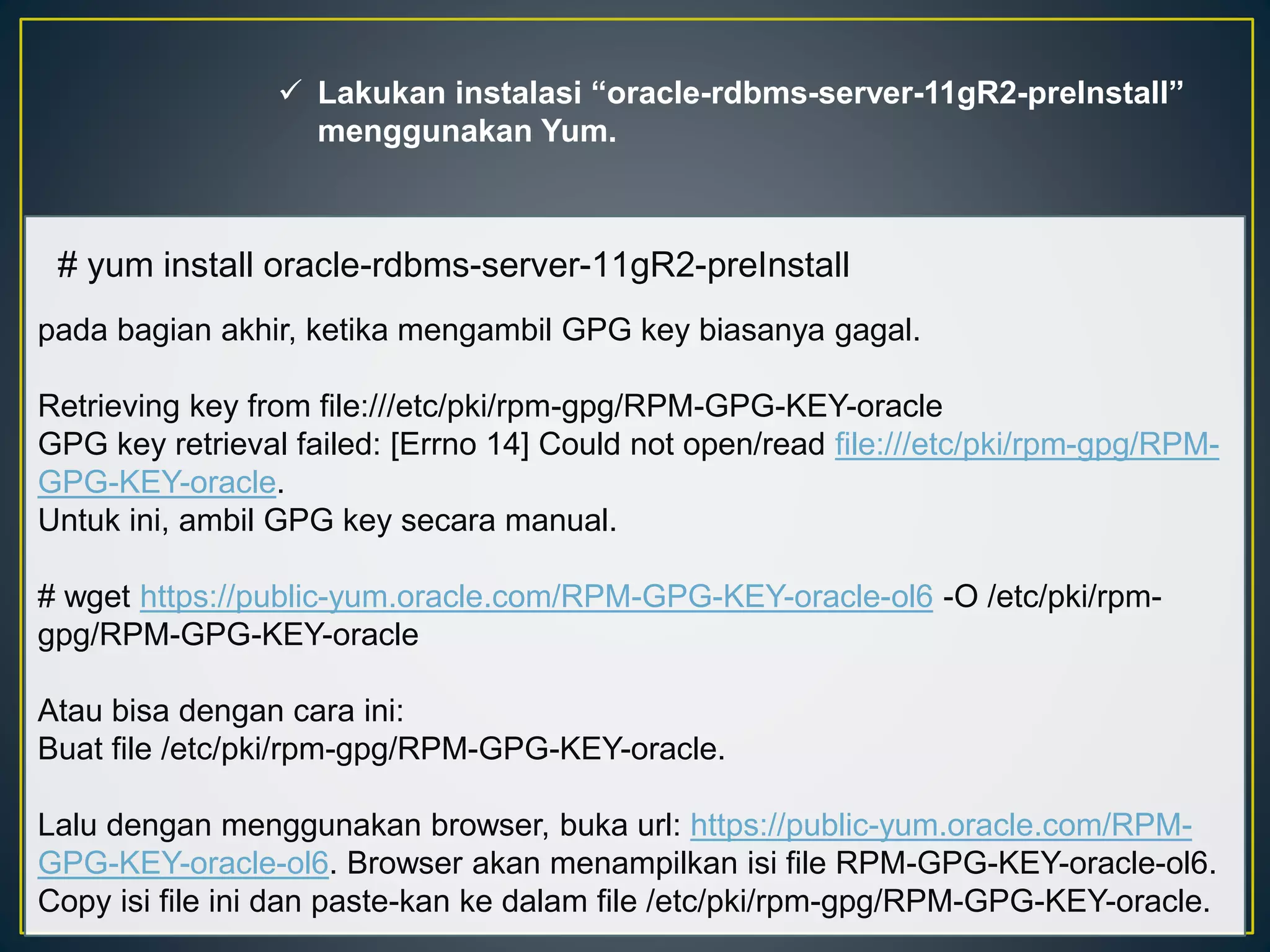  Lakukan instalasi “oracle-rdbms-server-11gR2-preInstall” 
menggunakan Yum. 
# yum install oracle-rdbms-server-11gR2-preInstall 
pada bagian akhir, ketika mengambil GPG key biasanya gagal. 
Retrieving key from file:///etc/pki/rpm-gpg/RPM-GPG-KEY-oracle 
GPG key retrieval failed: [Errno 14] Could not open/read file:///etc/pki/rpm-gpg/RPM-GPG- 
KEY-oracle. 
Untuk ini, ambil GPG key secara manual. 
# wget https://public-yum.oracle.com/RPM-GPG-KEY-oracle-ol6 -O /etc/pki/rpm-gpg/ 
RPM-GPG-KEY-oracle 
Atau bisa dengan cara ini: 
Buat file /etc/pki/rpm-gpg/RPM-GPG-KEY-oracle. 
Lalu dengan menggunakan browser, buka url: https://public-yum.oracle.com/RPM-GPG- 
KEY-oracle-ol6. Browser akan menampilkan isi file RPM-GPG-KEY-oracle-ol6. 
Copy isi file ini dan paste-kan ke dalam file /etc/pki/rpm-gpg/RPM-GPG-KEY-oracle. 
 