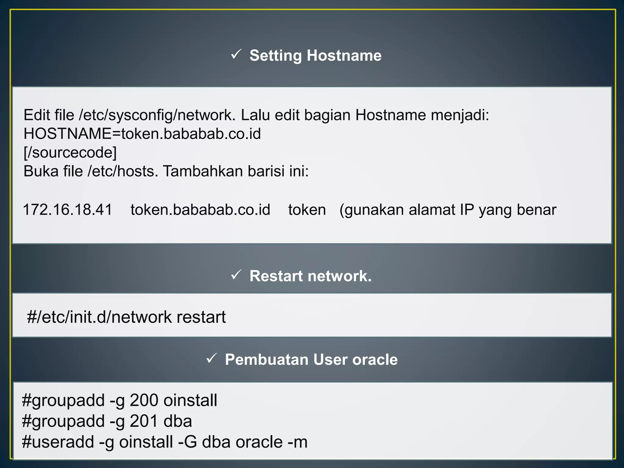  Setting Hostname 
Edit file /etc/sysconfig/network. Lalu edit bagian Hostname menjadi: 
HOSTNAME=token.bababab.co.id 
[/sourcecode] 
Buka file /etc/hosts. Tambahkan barisi ini: 
172.16.18.41 token.bababab.co.id token (gunakan alamat IP yang benar 
 Restart network. 
#/etc/init.d/network restart 
 Pembuatan User oracle 
#groupadd -g 200 oinstall 
#groupadd -g 201 dba 
#useradd -g oinstall -G dba oracle -m 
 