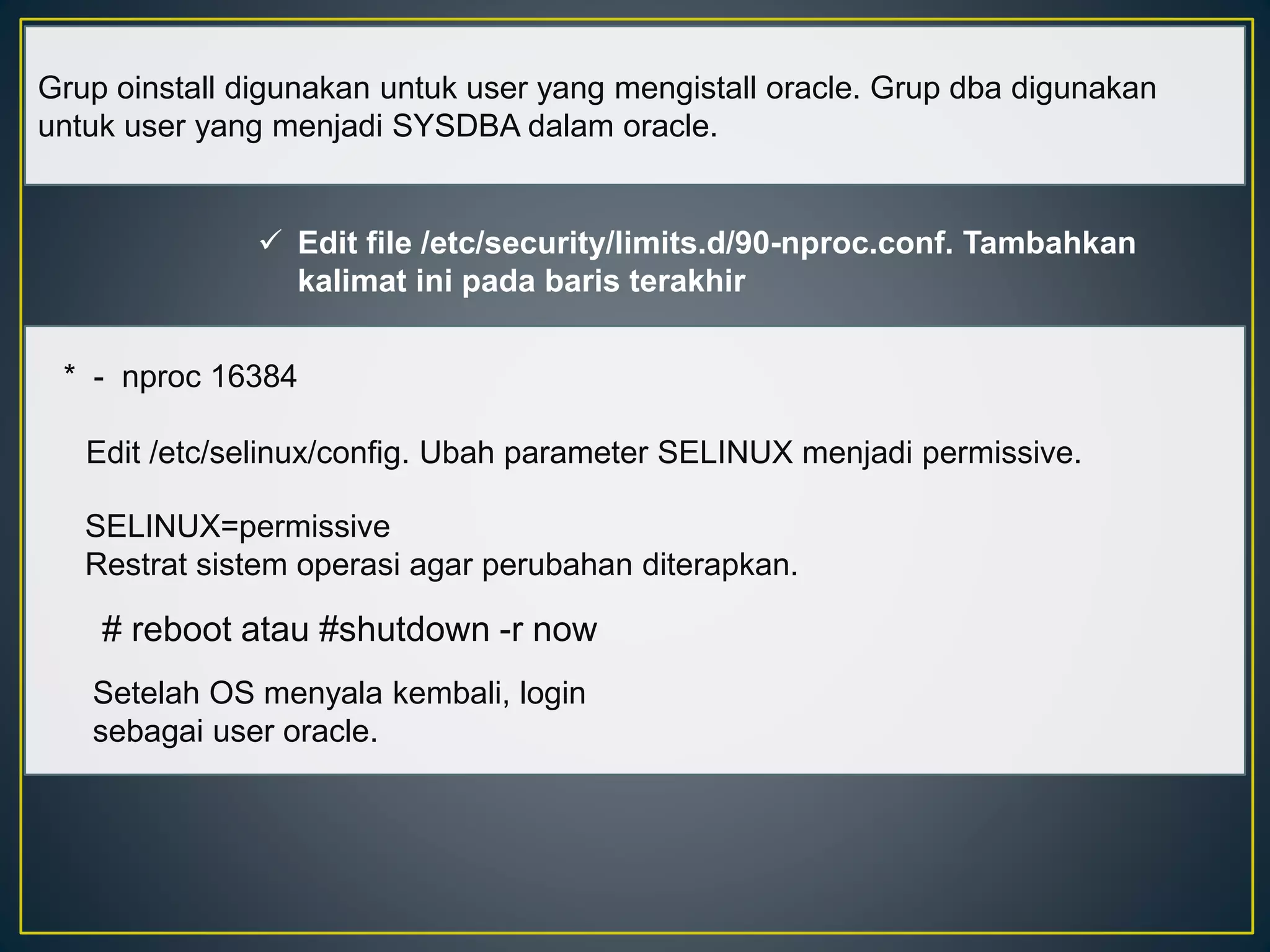 Grup oinstall digunakan untuk user yang mengistall oracle. Grup dba digunakan 
untuk user yang menjadi SYSDBA dalam oracle. 
 Edit file /etc/security/limits.d/90-nproc.conf. Tambahkan 
kalimat ini pada baris terakhir 
* - nproc 16384 
Edit /etc/selinux/config. Ubah parameter SELINUX menjadi permissive. 
SELINUX=permissive 
Restrat sistem operasi agar perubahan diterapkan. 
# reboot atau #shutdown -r now 
Setelah OS menyala kembali, login 
sebagai user oracle. 
 
