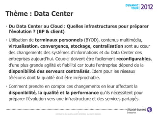 Thème : Data Center
•  Du Data Center au Cloud : Quelles infrastructures pour préparer
   l’évolution ? (BP & client)
•  Utilisation de terminaux personnels (BYOD), contenus multimédia,
   virtualisation, convergence, stockage, centralisation sont au cœur
   des changements des systèmes d’informations et du Data Center des
   entreprises aujourd’hui. Ceux-ci doivent être facilement reconfigurables,
   d’une plus grande agilité et fiabilité car toute l’entreprise dépend de la
   disponibilité des serveurs centralisés. Idem pour les réseaux
   télécoms dont la qualité doit être irréprochable.
•  Comment prendre en compte ces changements en leur affectant la
   disponibilité, la qualité et la performance qu’ils nécessitent pour
   préparer l’évolution vers une infrastructure et des services partagés.

                                                         5
                          COPYRIGHT © 2012 ALCATEL-LUCENT ENTERPRISE. ALL RIGHTS RESERVED.
 