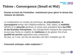 Thème : Convergence (Small et Mid)
•  Prenez le train de l’évolution maintenant pour gérer le stress des
   réseaux de demain.


•  La multiplication du nombre de terminaux, la virtualisation, la
   convergence temps réel (VidéoSurveillance, ToIP, vidéo), la mobilité
   (BYOD) et la sécurité génèrent un stress sans précédent dans les PME
   et les Grandes Entreprises. Ces changements imposent des exigences
   encore plus fortes en matière de résilience et de gestion fine d'une
   qualité de service applicative sans compromis.
   De plus, en 3 ans, vos flux de données vont être multipliés par 30.


•  Comment anticiper cette explosion ?



                                                       6
                        COPYRIGHT © 2012 ALCATEL-LUCENT ENTERPRISE. ALL RIGHTS RESERVED.
 
