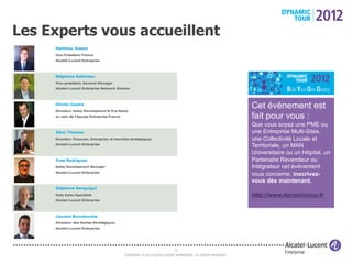 Les Experts vous accueillent



                                                                                  Cet événement est
                                                                                  fait pour vous :
                                                                                  Que vous soyez une PME ou
                                                                                  une Entreprise Multi-Sites,
                                                                                  une Collectivité Locale et
                                                                                  Territoriale, un MAN
                                                                                  Universitaire ou un Hôpital, un
                                                                                  Partenaire Revendeur ou
                                                                                  Intégrateur cet événement
                                                                                  vous concerne, inscrivez-
                                                                                  vous dès maintenant.

                                                                                  http://www.dynamictour.fr




                                              8
               COPYRIGHT © 2012 ALCATEL-LUCENT ENTERPRISE. ALL RIGHTS RESERVED.
 