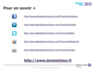 Pour en savoir +
          http://www.globaldynamictour.com/France/facebook


          http://www.globaldynamictour.com/France/linkedin


          http://www.globaldynamictour.com/France/twitter


          http://www.globaldynamictour.com/France/slideshare


          http://www.globaldynamictour.com/France/viadeo



          http://www.dynamictour.fr
                                                 9
                  COPYRIGHT © 2012 ALCATEL-LUCENT ENTERPRISE. ALL RIGHTS RESERVED.
 
