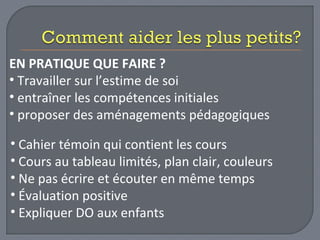 EN PRATIQUE QUE FAIRE ? 
• Travailler sur l’estime de soi 
• entraîner les compétences initiales 
• proposer des aménagements pédagogiques 
• Cahier témoin qui contient les cours 
• Cours au tableau limités, plan clair, couleurs 
• Ne pas écrire et écouter en même temps 
• Évaluation positive 
• Expliquer DO aux enfants 
 