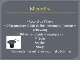 • Accord de l’élève 
• Dédramatiser le fait de lire lentement (lenteur = 
réflexion) 
• Utiliser les objets « magiques » 
 règle 
cache 
doigt 
• Demander de relire un mot mal déchiffré 
 