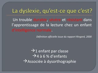 Un trouble durable, sévère et résistant dans 
l’apprentissage de la lecture chez un enfant 
d’intelligence normale. 
Définition officielle issue du rapport Ringard, 2000 
1 enfant par classe 
4 à 6 % d’enfants 
Associée à dysorthographie 
 