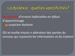 LLaa ddyysslleexxiiee,, qquueelllleess ssppéécciiffiicciittééss?? 
Persistance d’erreurs habituelles en début 
d’apprentissage 
suspicion dyslexie. 
OEil et oreille intacts ≠ altération des parties du 
cerveau qui reçoivent les informations et les traitent 
 