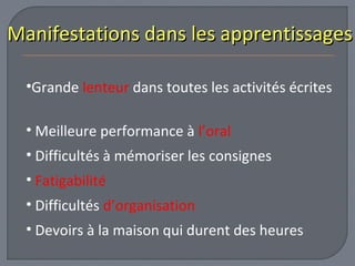 Manifestations ddaannss lleess aapppprreennttiissssaaggeess 
•Grande lenteur dans toutes les activités écrites 
• Meilleure performance à l’oral 
• Difficultés à mémoriser les consignes 
• Fatigabilité 
• Difficultés d’organisation 
• Devoirs à la maison qui durent des heures 
 