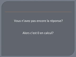 Vous n’avez pas encore la réponse? 
Alors c’est 0 en calcul? 
 