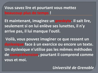 Vous savez lire et pourtant vous mettez 
beaucoup plus de temps ! 
Et maintenant, imaginez un presbyte. Il sait lire, 
seulement si on lui enlève ses lunettes, il n'y 
arrive pas, il lui manque l'outil. 
Voilà, vous pouvez imaginer ce que ressent un 
dyslexique face à un exercice ou encore un texte. 
Un dyslexique n'utilise pas les mêmes méthodes 
de compréhension, pourtant il comprend comme 
vous et moi. 
Université de Grenoble 
 
