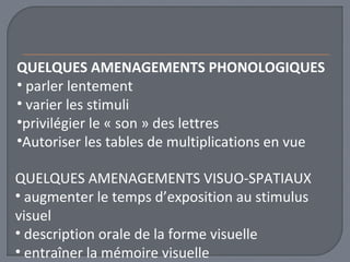 QUELQUES AMENAGEMENTS PHONOLOGIQUES 
• parler lentement 
• varier les stimuli 
•privilégier le « son » des lettres 
•Autoriser les tables de multiplications en vue 
QUELQUES AMENAGEMENTS VISUO-SPATIAUX 
• augmenter le temps d’exposition au stimulus 
visuel 
• description orale de la forme visuelle 
• entraîner la mémoire visuelle 
 