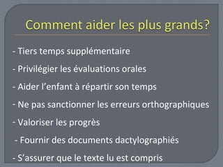 - Tiers temps supplémentaire 
- Privilégier les évaluations orales 
- Aider l’enfant à répartir son temps 
- Ne pas sanctionner les erreurs orthographiques 
- Valoriser les progrès 
- Fournir des documents dactylographiés 
- S’assurer que le texte lu est compris 
 