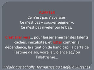 ADAPTER 
Ce n’est pas s’abaisser, 
Ce n’est pas « sous-enseigner », 
Ce n’est pas niveler par le bas, 
C’est aller vers… pour laisser émerger des talents 
cachés, inexploités, et lutter contrer la 
dépendance, la situation de handicap, la perte de 
l’estime de soi, voire la violence et./ ou 
l’illettrisme… 
Frédérique Lahalle, formatrice au Cnefei à Suresnes 
