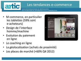 • M-commerce, en particulier
les tablettes (59% sont
e-acheteurs)
• Design de l’interface
homme/machine
• Evolution du paiement
en ligne
• Le coaching en ligne
• La géolocalisation (achats de proximité)
• Les places de marché (+60% Q4 2012)
Les tendances e-commerce
 