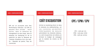 KPI
KPI est un acronyme pour Key
Performance Indicator. Les KPI ou
peuvent être utilisés , entre
a u t r e s , d a n s l e d o m a i n e d u
management au sens large, dans le
domaine du marketing et de la
publicité ou dans le domaine de
l'analyse d'audience d'un site web.
Ex : Abandon de panier, Taux de
conversion
Source : definition-marketing.com
Utilisé en marketing direct et dans
le domaine du webmarketing, car
c e s c o n t e x t e s p e r m e t t e n t
t h é o r i q u e m e n t d e m e s u r e r
précisément les résultats obtenus.
Le coût d'acquisition est obtenu en
divisant le budget de campagne
par le nombre de clients ou RV
obtenus.
Source : definition-marketing.com
Coût d’acquisition
CPC : coût par clic 
CPM : coût pour mille 
CPA : coût par action
Source : definition-marketing.com
CPC / CPM / CPv
 