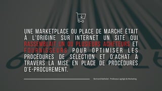 MARK04
Une marketplace ou place de marché était
à l'origine sur Internet un site qui
rassemblait un ou plusieurs acheteurs et
f o u r n i s s e u r s p o u r o p t i m i s e r l e s
procédures de sélection et d'achat à
travers la mise en place de procédures
d’e-procurement.
Bertrand Bathelot - Professeur agrégé de Marketing
B
 