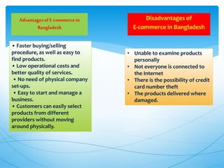 Disadvantages of
E-commerce in Bangladesh
AdvantagesofE-commercein
Bangladesh
• Faster buying/selling
procedure, as well as easy to
find products.
• Low operational costs and
better quality of services.
• No need of physical company
set-ups.
• Easy to start and manage a
business.
• Customers can easily select
products from different
providers without moving
around physically.
• Unable to examine products
personally
• Not everyone is connected to
the Internet
• There is the possibility of credit
card number theft
• The products delivered where
damaged.
 