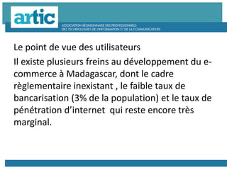 Le point de vue des utilisateurs
Il existe plusieurs freins au développement du e-
commerce à Madagascar, dont le cadre
règlementaire inexistant , le faible taux de
bancarisation (3% de la population) et le taux de
pénétration d’internet qui reste encore très
marginal.
 